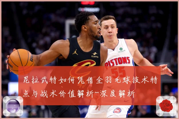昆拉武特如何凭借全羽毛球技术特点与战术价值解析-深度解析