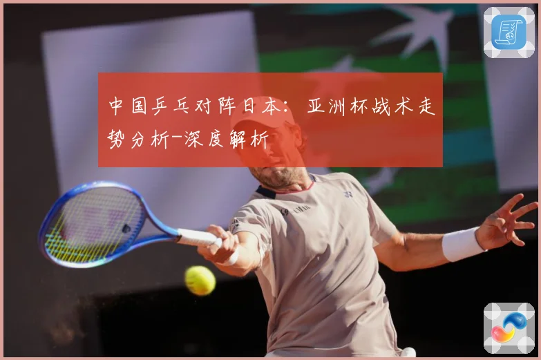 中国乒乓对阵日本：亚洲杯战术走势分析-深度解析