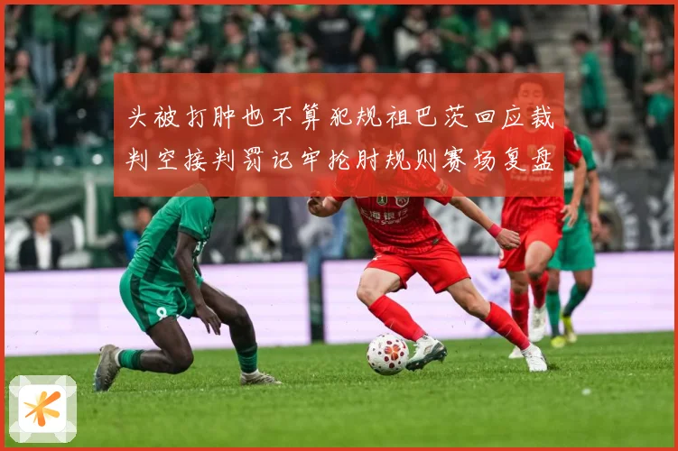头被打肿也不算犯规祖巴茨回应裁判空接判罚记牢抡肘规则赛场复盘-深度解析