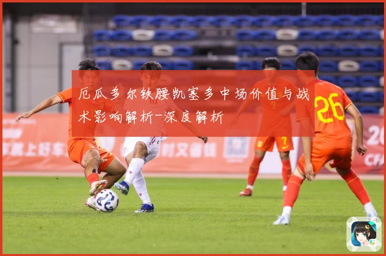 厄瓜多尔铁腰凯塞多中场价值与战术影响解析-深度解析