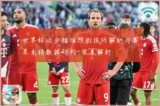 世界杯比分精准预测技巧解析与赛果竞猜数据研判-深度解析