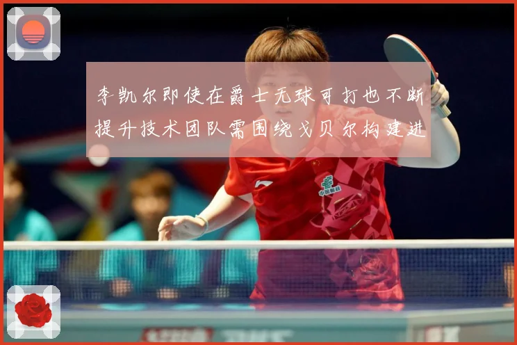 李凯尔即使在爵士无球可打也不断提升技术团队需围绕戈贝尔构建进赛场复盘-深度解析