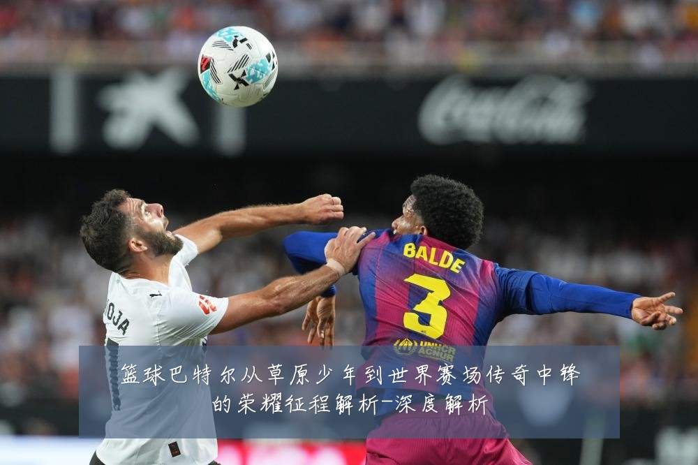 篮球巴特尔从草原少年到世界赛场传奇中锋的荣耀征程解析-深度解析