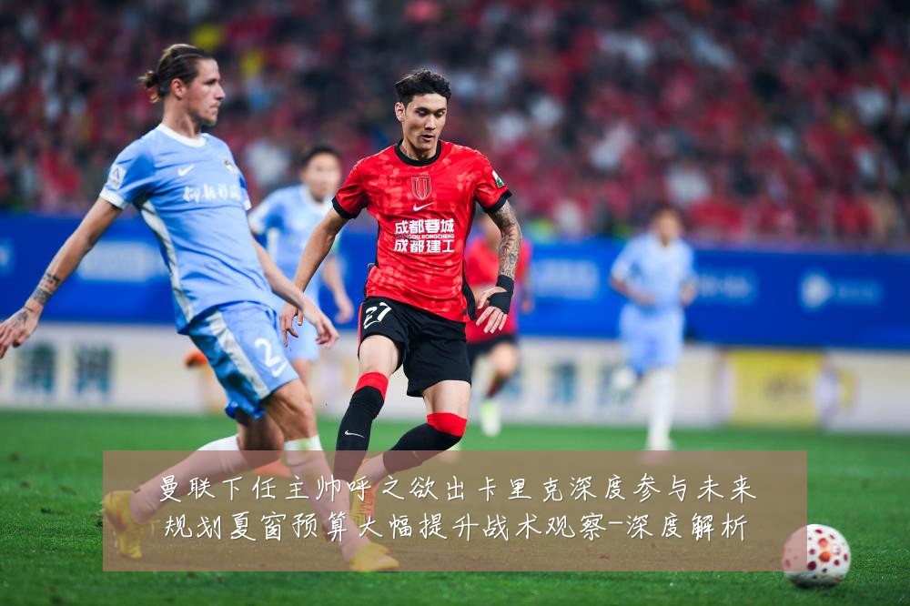 曼联下任主帅呼之欲出卡里克深度参与未来规划夏窗预算大幅提升战术观察-深度解析