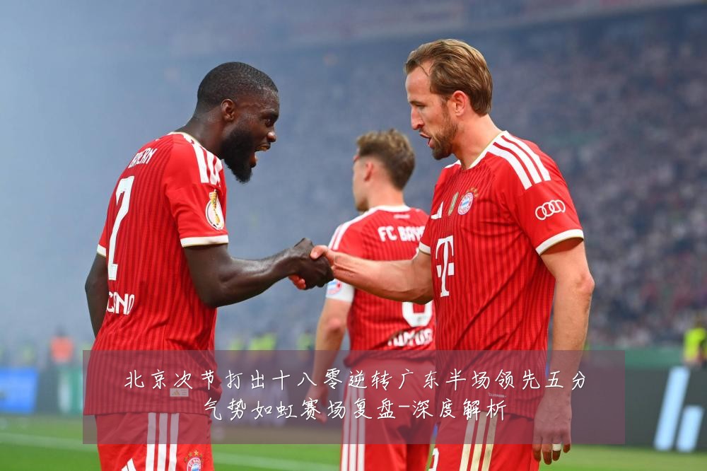 北京次节打出十八零逆转广东半场领先五分气势如虹赛场复盘-深度解析